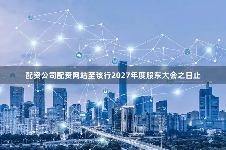 配资公司配资网站至该行2027年度股东大会之日止