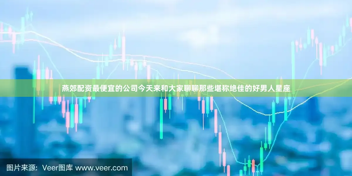燕郊配资最便宜的公司今天来和大家聊聊那些堪称绝佳的好男人星座