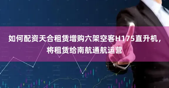 如何配资天合租赁增购六架空客H175直升机，将租赁给南航通航运营