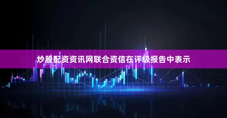 炒股配资资讯网联合资信在评级报告中表示