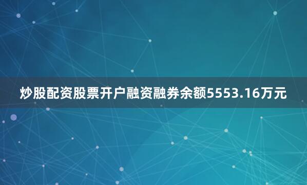 炒股配资股票开户融资融券余额5553.16万元