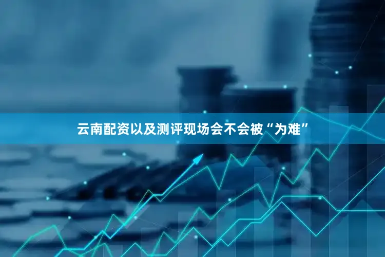云南配资以及测评现场会不会被“为难”