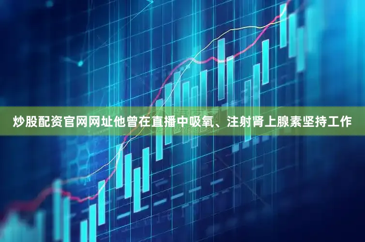 炒股配资官网网址他曾在直播中吸氧、注射肾上腺素坚持工作